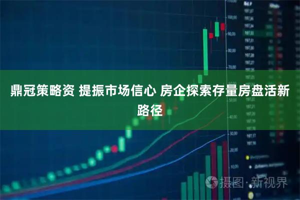 鼎冠策略资 提振市场信心 房企探索存量房盘活新路径
