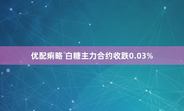 优配痢略 白糖主力合约收跌0.03%