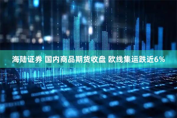 海陆证券 国内商品期货收盘 欧线集运跌近6%