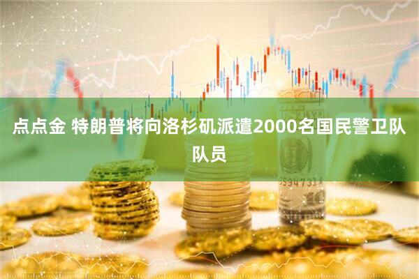 点点金 特朗普将向洛杉矶派遣2000名国民警卫队队员