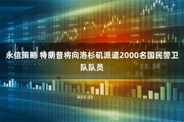 永信策略 特朗普将向洛杉矶派遣2000名国民警卫队队员