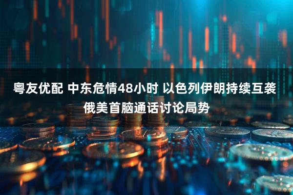 粤友优配 中东危情48小时 以色列伊朗持续互袭 俄美首脑通话讨论局势