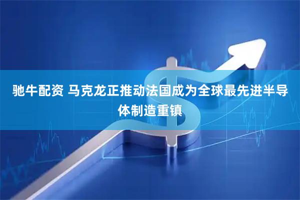 驰牛配资 马克龙正推动法国成为全球最先进半导体制造重镇