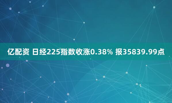 亿配资 日经225指数收涨0.38% 报35839.99点