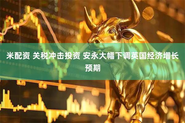 米配资 关税冲击投资 安永大幅下调英国经济增长预期