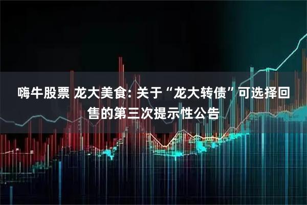 嗨牛股票 龙大美食: 关于“龙大转债”可选择回售的第三次提示性公告