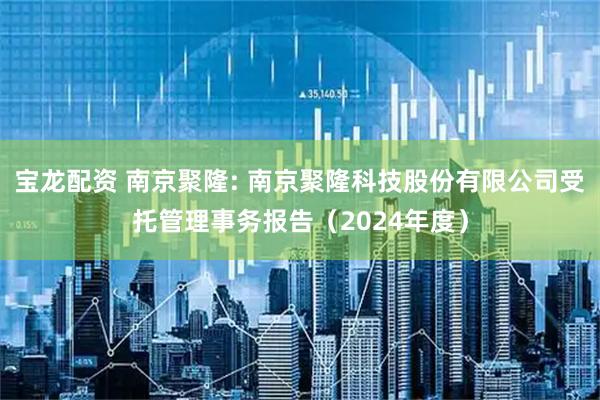 宝龙配资 南京聚隆: 南京聚隆科技股份有限公司受托管理事务报告（2024年度）
