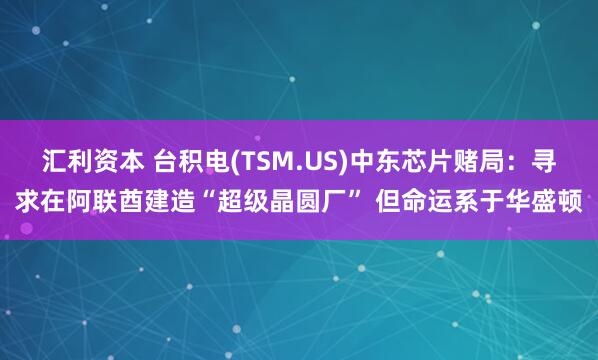 汇利资本 台积电(TSM.US)中东芯片赌局：寻求在阿联酋建造“超级晶圆厂” 但命运系于华盛顿