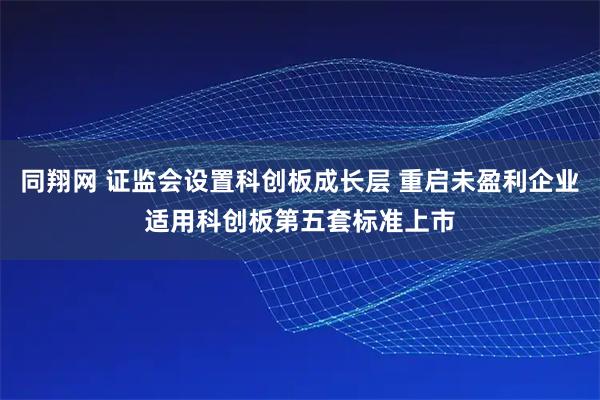 同翔网 证监会设置科创板成长层 重启未盈利企业适用科创板第五套标准上市