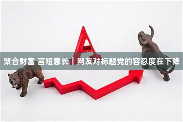 聚合财富 言短意长｜网友对标题党的容忍度在下降