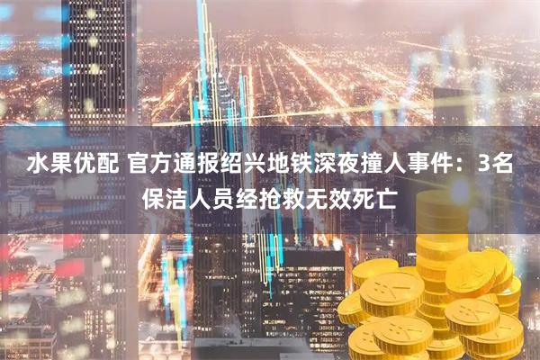 水果优配 官方通报绍兴地铁深夜撞人事件：3名保洁人员经抢救无效死亡
