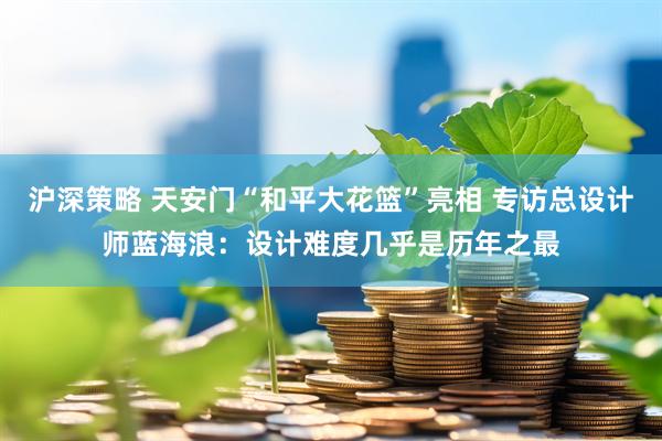 沪深策略 天安门“和平大花篮”亮相 专访总设计师蓝海浪：设计难度几乎是历年之最