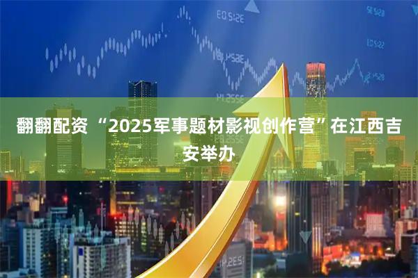 翻翻配资 “2025军事题材影视创作营”在江西吉安举办