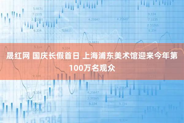 晟红网 国庆长假首日&#32;上海浦东美术馆迎来今年第100万名观众