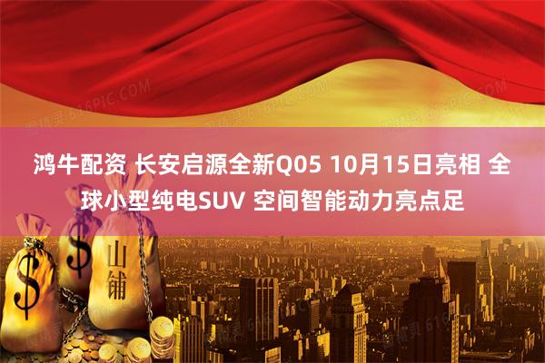 鸿牛配资 长安启源全新Q05 10月15日亮相 全球小型纯电SUV 空间智能动力亮点足
