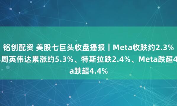 铭创配资 美股七巨头收盘播报｜Meta收跌约2.3%，本周英伟达累涨约5.3%、特斯拉跌2.4%、Meta跌超4.4%