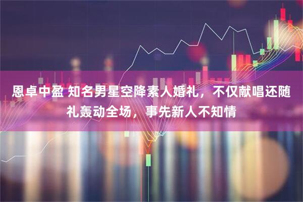 恩卓中盈 知名男星空降素人婚礼，不仅献唱还随礼轰动全场，事先新人不知情