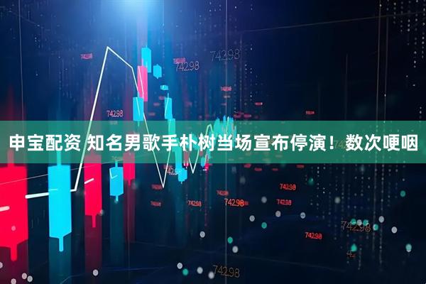申宝配资 知名男歌手朴树当场宣布停演！数次哽咽