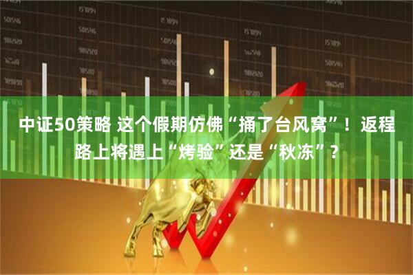中证50策略 这个假期仿佛“捅了台风窝”！返程路上将遇上“烤验”还是“秋冻”？