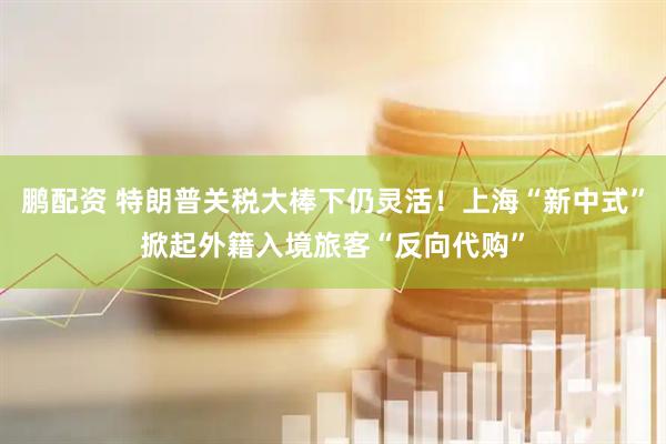 鹏配资 特朗普关税大棒下仍灵活！上海“新中式”掀起外籍入境旅客“反向代购”