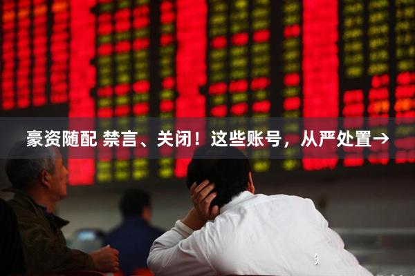 豪资随配 禁言、关闭！这些账号，从严处置→