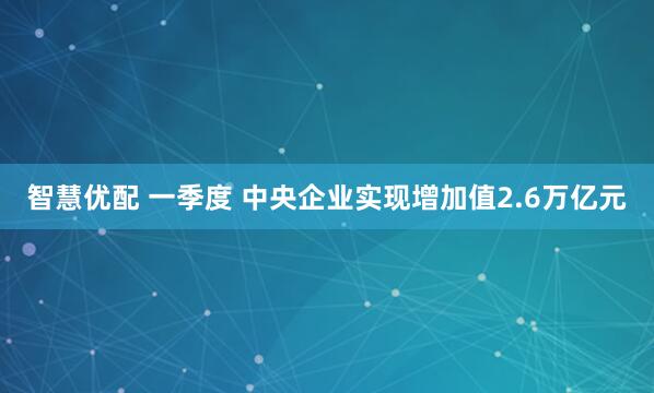 智慧优配 一季度 中央企业实现增加值2.6万亿元