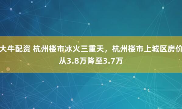 大牛配资 杭州楼市冰火三重天，杭州楼市上城区房价从3.8万降至3.7万