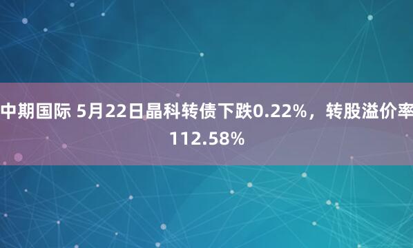 中期国际 5月22日晶科转债下跌0.22%,转股溢价率112.58%