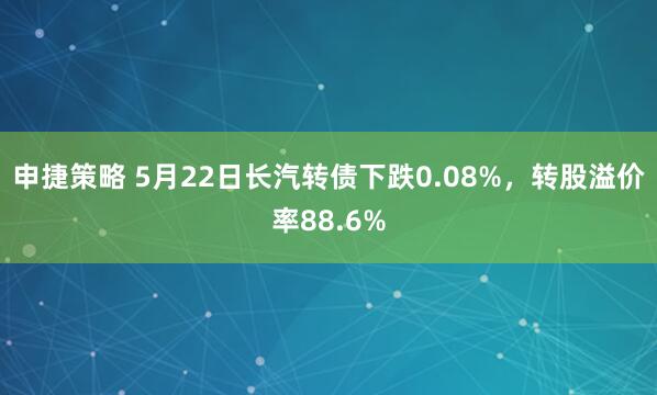 申捷策略 5月22日长汽转债下跌0.08%，转股溢价率88.6%