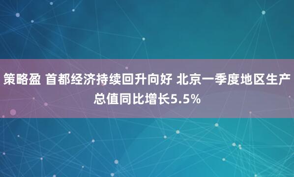 策略盈 首都经济持续回升向好 北京一季度地区生产总值同比增长5.5%