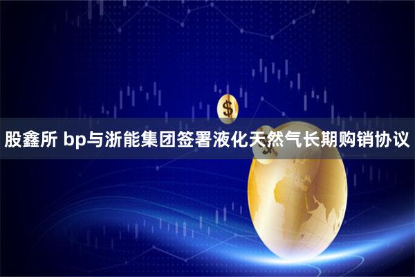 股鑫所 bp与浙能集团签署液化天然气长期购销协议