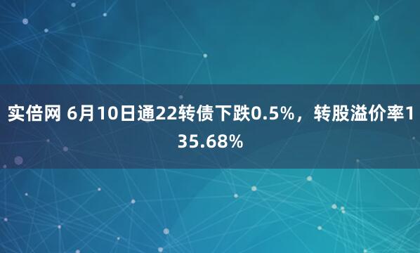 实倍网 6月10日通22转债下跌0.5%，转股溢价率135.68%