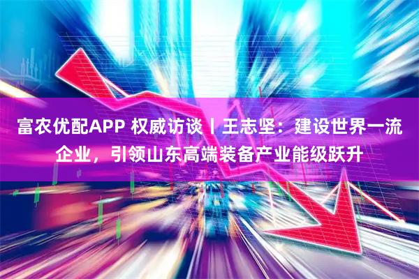 富农优配APP 权威访谈丨王志坚:建设世界一流企业,引领山东高端装备产业能级跃升