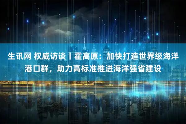 生讯网 权威访谈丨霍高原:加快打造世界级海洋港口群,助力高标准推进海洋强省建设