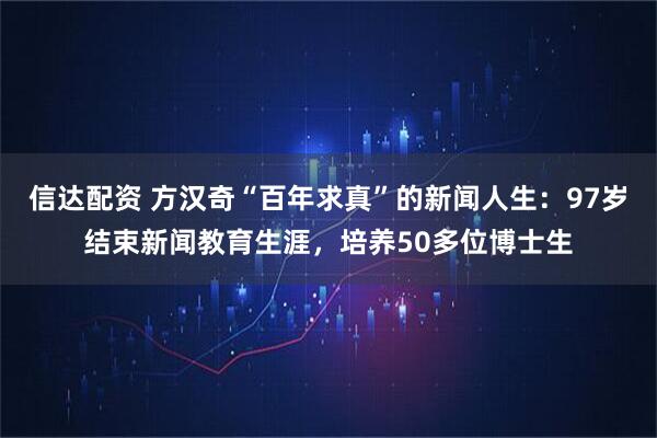 信达配资 方汉奇“百年求真”的新闻人生：97岁结束新闻教育生涯，培养50多位博士生