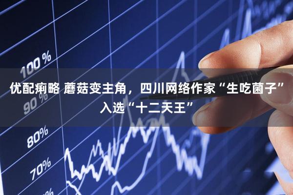 优配痢略 蘑菇变主角，四川网络作家“生吃菌子”入选“十二天王”