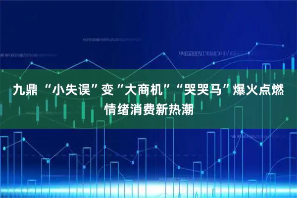 九鼎 “小失误”变“大商机”“哭哭马”爆火点燃情绪消费新热潮