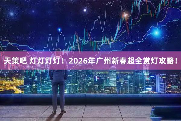 天策吧 灯灯灯灯!2026年广州新春超全赏灯攻略!