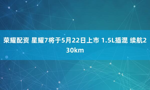 荣耀配资 星耀7将于5月22日上市 1.5L插混 续航230km
